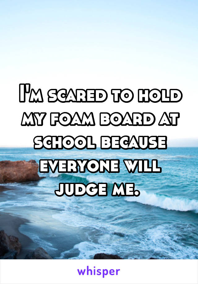 I'm scared to hold my foam board at school because everyone will judge me. 