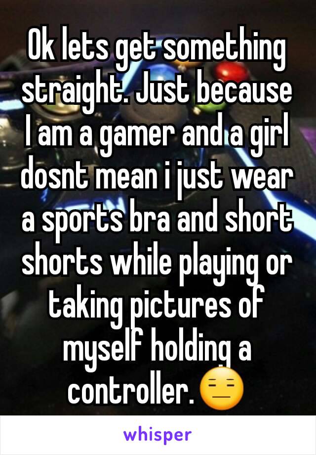 Ok lets get something straight. Just because I am a gamer and a girl dosnt mean i just wear a sports bra and short shorts while playing or taking pictures of myself holding a controller.😑