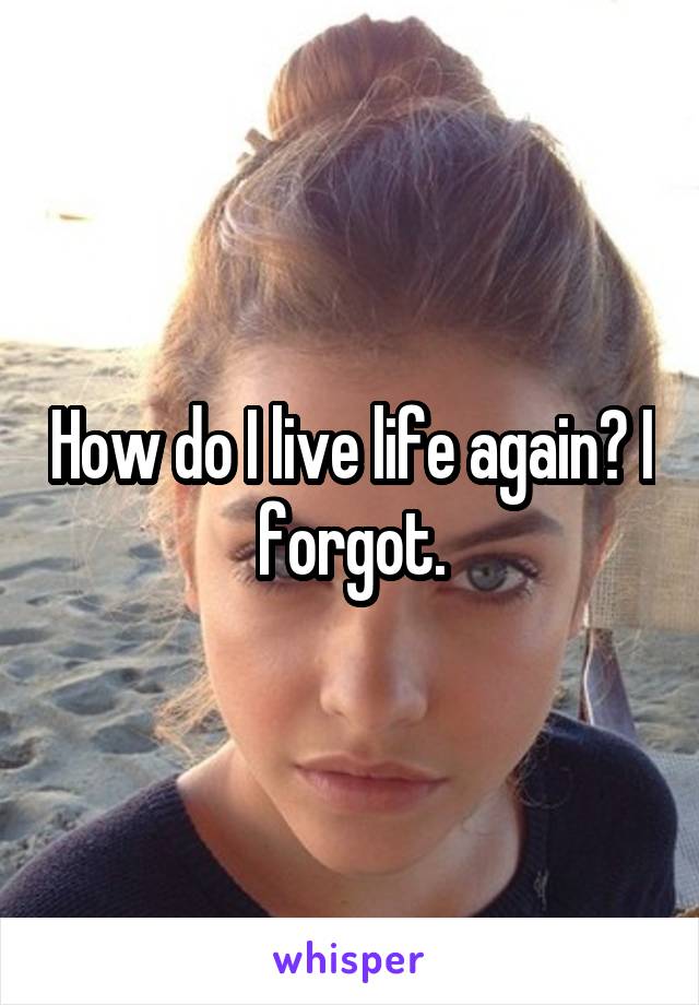 How do I live life again? I forgot.