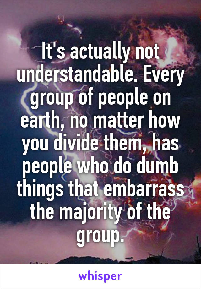 It's actually not understandable. Every group of people on earth, no matter how you divide them, has people who do dumb things that embarrass the majority of the group.