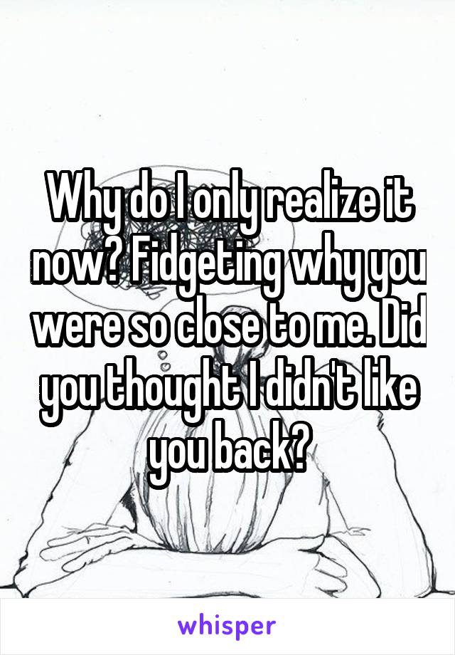 Why do I only realize it now? Fidgeting why you were so close to me. Did you thought I didn't like you back?