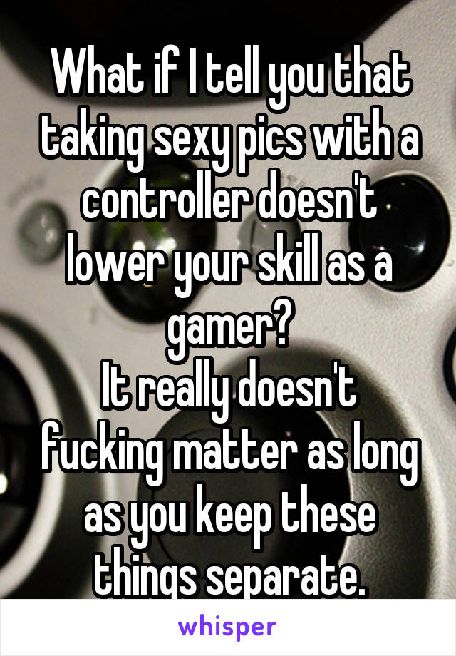 What if I tell you that taking sexy pics with a controller doesn't lower your skill as a gamer?
It really doesn't fucking matter as long as you keep these things separate.