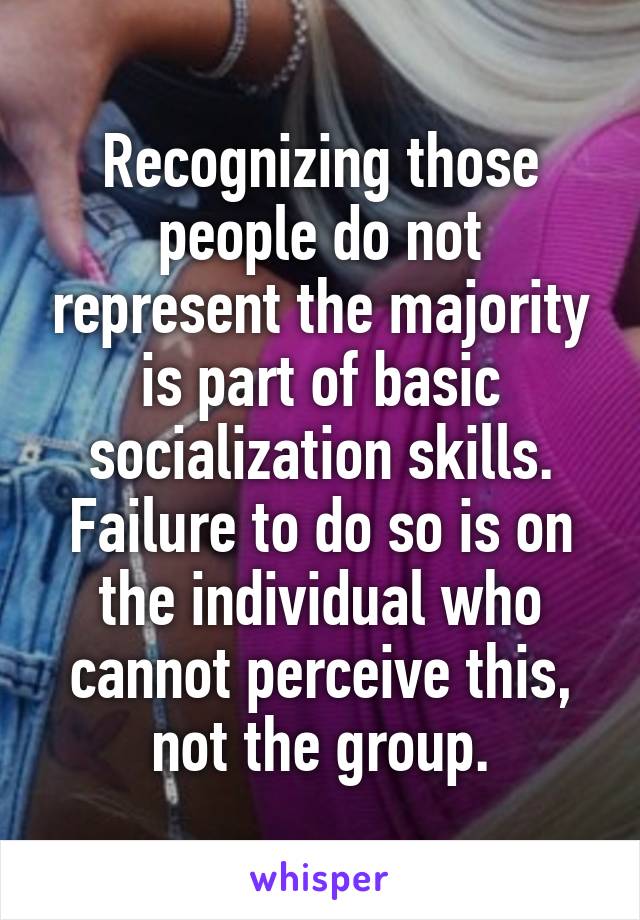 Recognizing those people do not represent the majority is part of basic socialization skills. Failure to do so is on the individual who cannot perceive this, not the group.