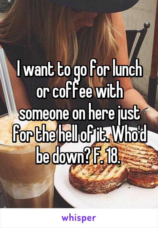 I want to go for lunch or coffee with someone on here just for the hell of it. Who'd be down? F. 18. 