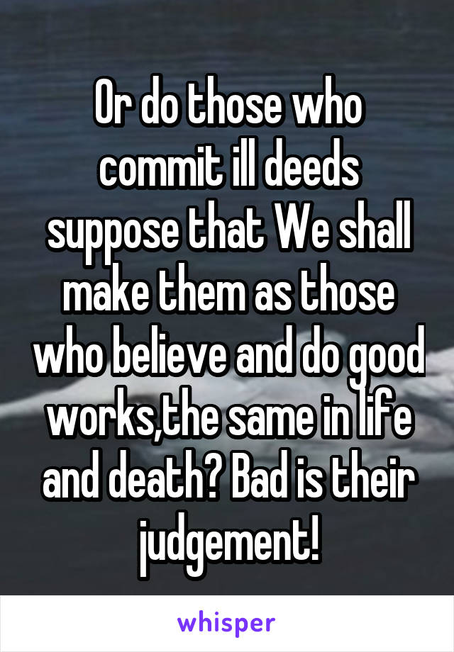 Or do those who commit ill deeds suppose that We shall make them as those who believe and do good works,the same in life and death? Bad is their judgement!