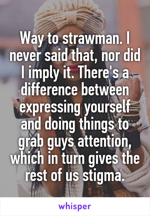 Way to strawman. I never said that, nor did I imply it. There's a difference between expressing yourself and doing things to grab guys attention, which in turn gives the rest of us stigma.