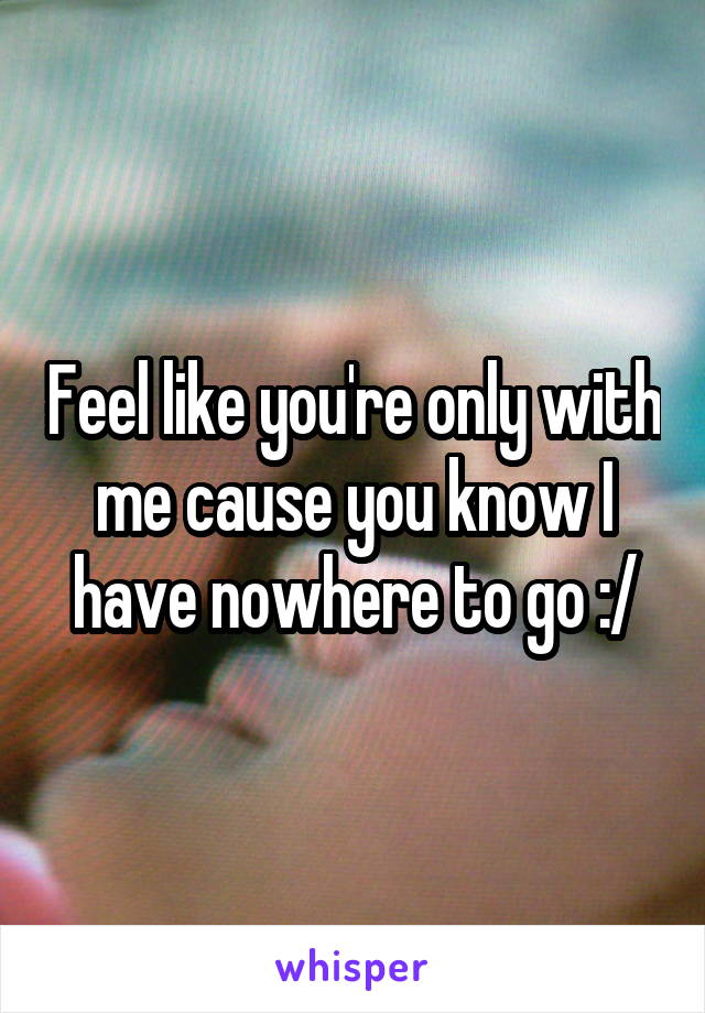 Feel like you're only with me cause you know I have nowhere to go :/