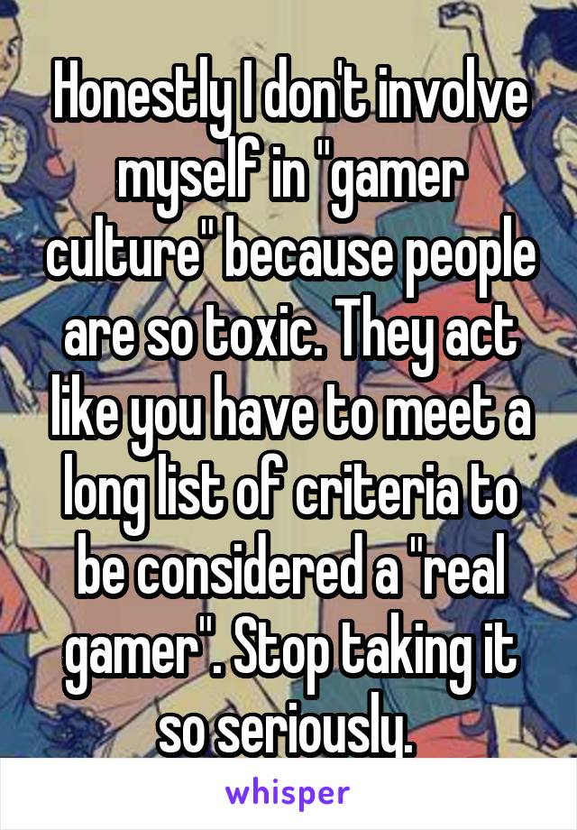 Honestly I don't involve myself in "gamer culture" because people are so toxic. They act like you have to meet a long list of criteria to be considered a "real gamer". Stop taking it so seriously. 