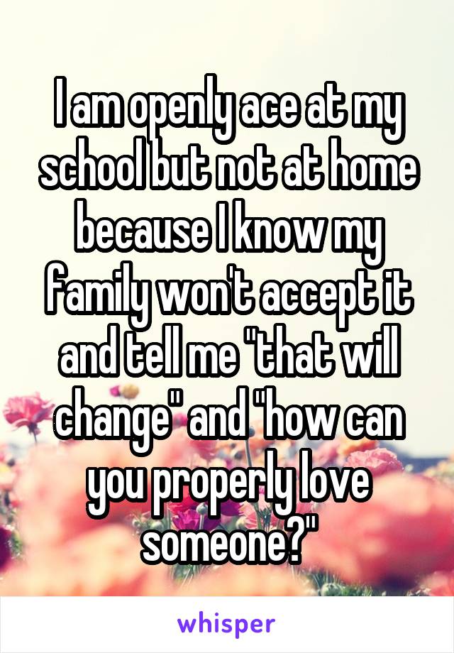 I am openly ace at my school but not at home because I know my family won't accept it and tell me "that will change" and "how can you properly love someone?"