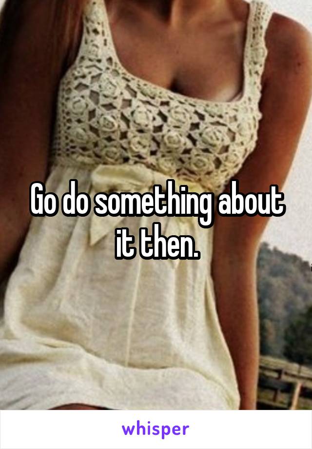 Go do something about it then.