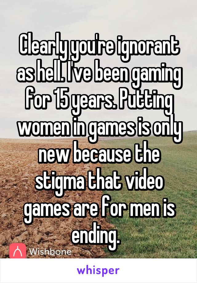 Clearly you're ignorant as hell. I've been gaming for 15 years. Putting women in games is only new because the stigma that video games are for men is ending.  