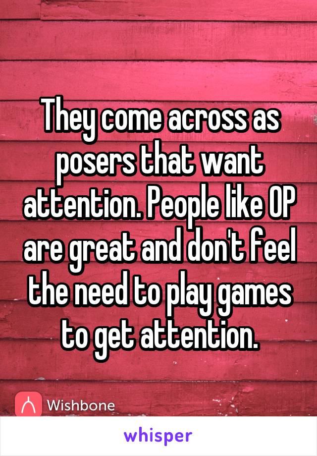 They come across as posers that want attention. People like OP are great and don't feel the need to play games to get attention.