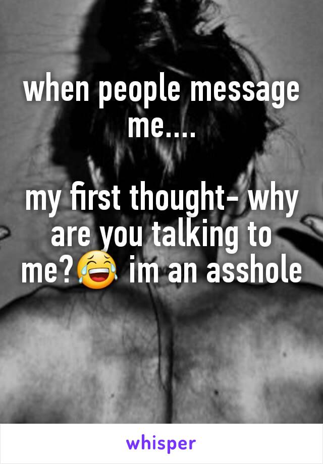 when people message me....

my first thought- why are you talking to me?😂 im an asshole