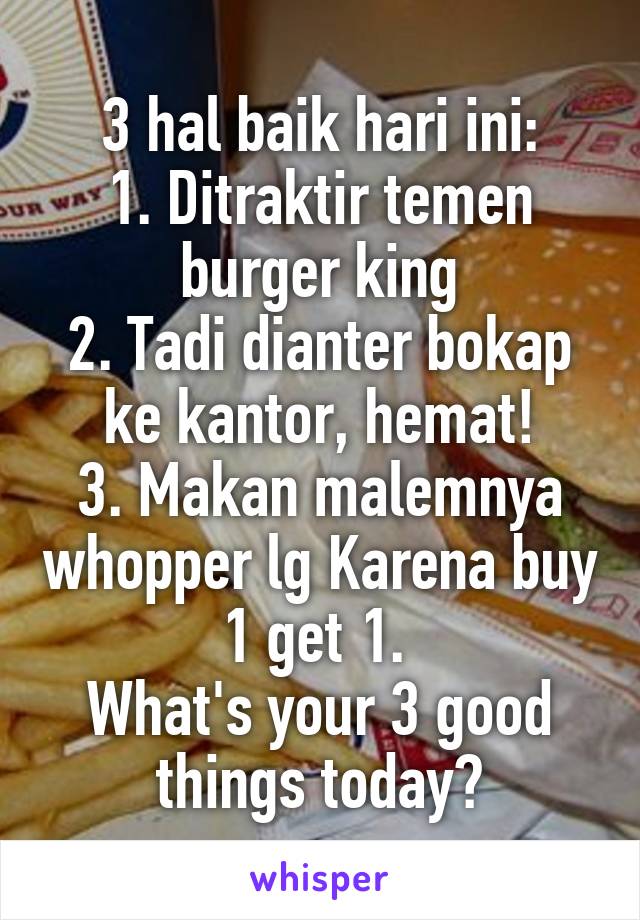 3 hal baik hari ini:
1. Ditraktir temen burger king
2. Tadi dianter bokap ke kantor, hemat!
3. Makan malemnya whopper lg Karena buy 1 get 1. 
What's your 3 good things today?