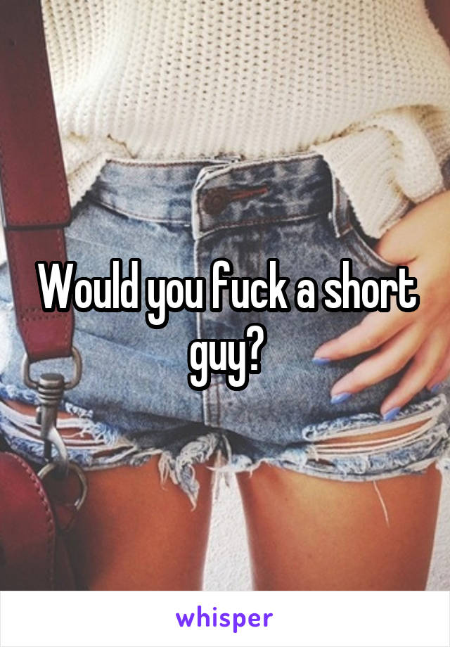 Would you fuck a short guy?