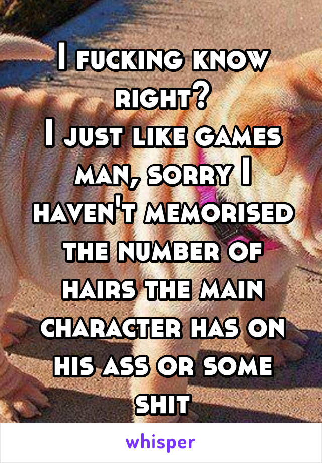 I fucking know right?
I just like games man, sorry I haven't memorised the number of hairs the main character has on his ass or some shit