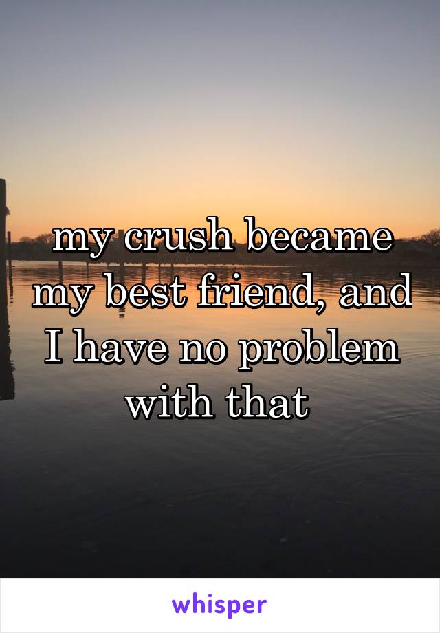 my crush became my best friend, and I have no problem with that 