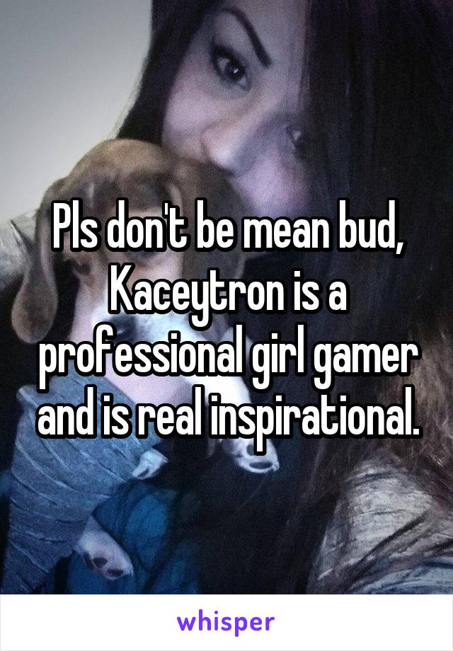 Pls don't be mean bud, Kaceytron is a professional girl gamer and is real inspirational.