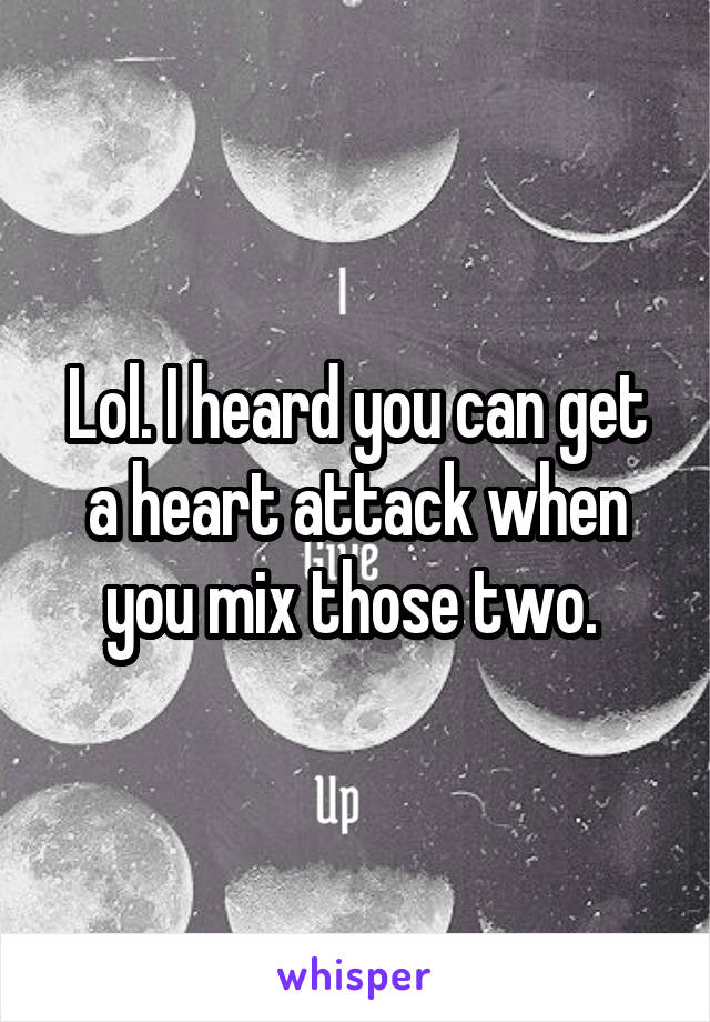 Lol. I heard you can get a heart attack when you mix those two. 