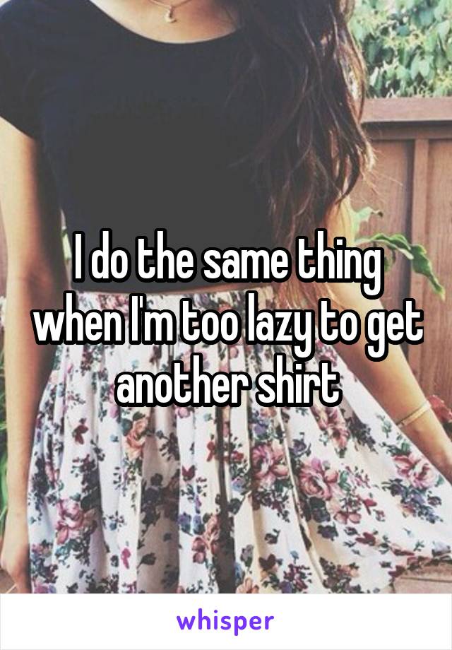 I do the same thing when I'm too lazy to get another shirt