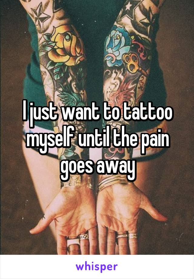 I just want to tattoo
myself until the pain goes away