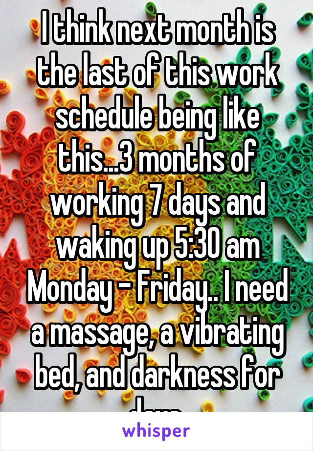 I think next month is the last of this work schedule being like this...3 months of working 7 days and waking up 5:30 am Monday - Friday.. I need a massage, a vibrating bed, and darkness for days 