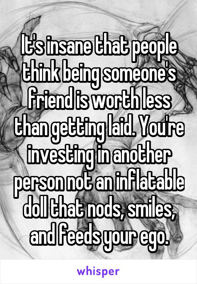 It's insane that people think being someone's friend is worth less than getting laid. You're investing in another person not an inflatable doll that nods, smiles, and feeds your ego.