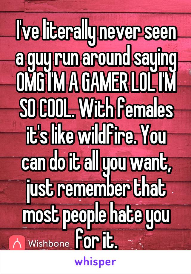 I've literally never seen a guy run around saying OMG I'M A GAMER LOL I'M SO COOL. With females it's like wildfire. You can do it all you want, just remember that most people hate you for it.