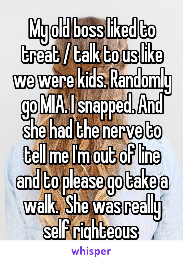 My old boss liked to treat / talk to us like we were kids. Randomly go MIA. I snapped. And she had the nerve to tell me I'm out of line and to please go take a walk.  She was really self righteous 