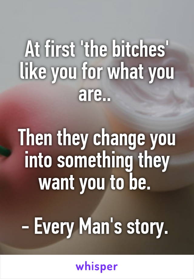 At first 'the bitches' like you for what you are.. 

Then they change you into something they want you to be. 

- Every Man's story. 