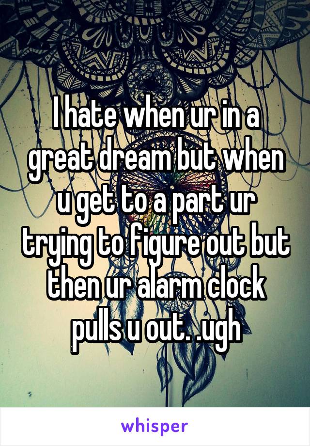 I hate when ur in a great dream but when u get to a part ur trying to figure out but then ur alarm clock pulls u out. .ugh