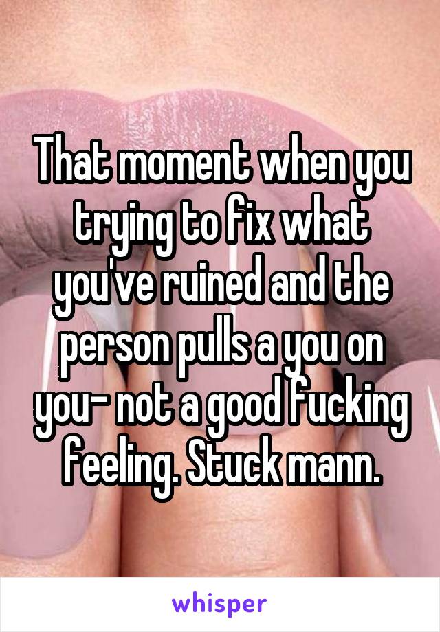 That moment when you trying to fix what you've ruined and the person pulls a you on you- not a good fucking feeling. Stuck mann.