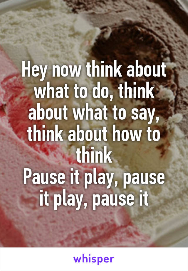 Hey now think about what to do, think about what to say, think about how to think
Pause it play, pause it play, pause it