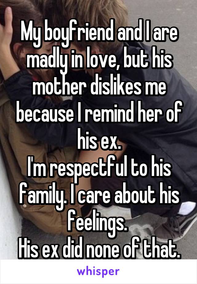 My boyfriend and I are madly in love, but his mother dislikes me because I remind her of his ex.
I'm respectful to his family. I care about his feelings. 
His ex did none of that.