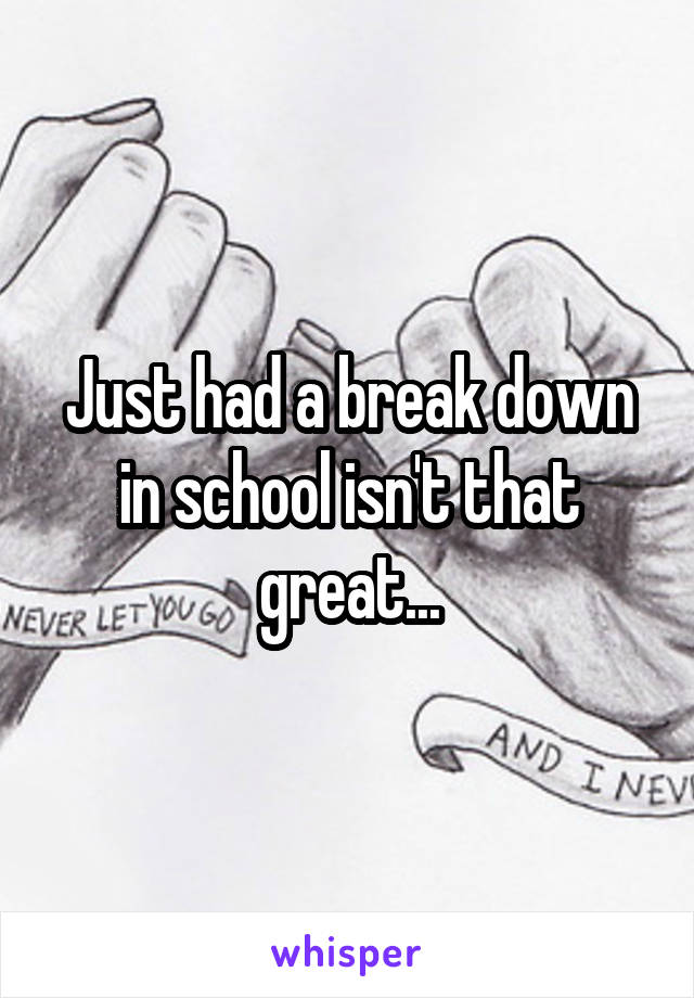 Just had a break down in school isn't that great...