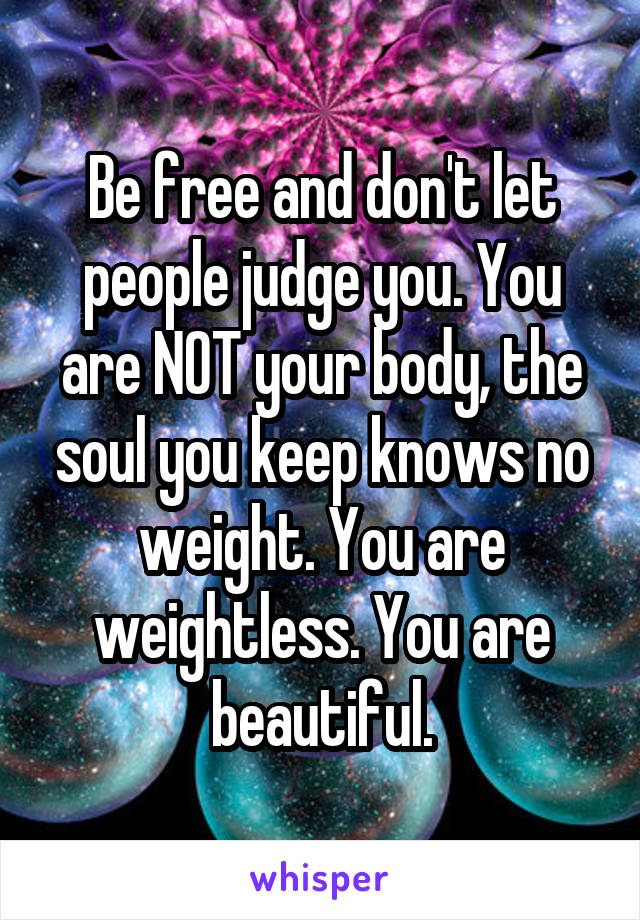 Be free and don't let people judge you. You are NOT your body, the soul you keep knows no weight. You are weightless. You are beautiful.