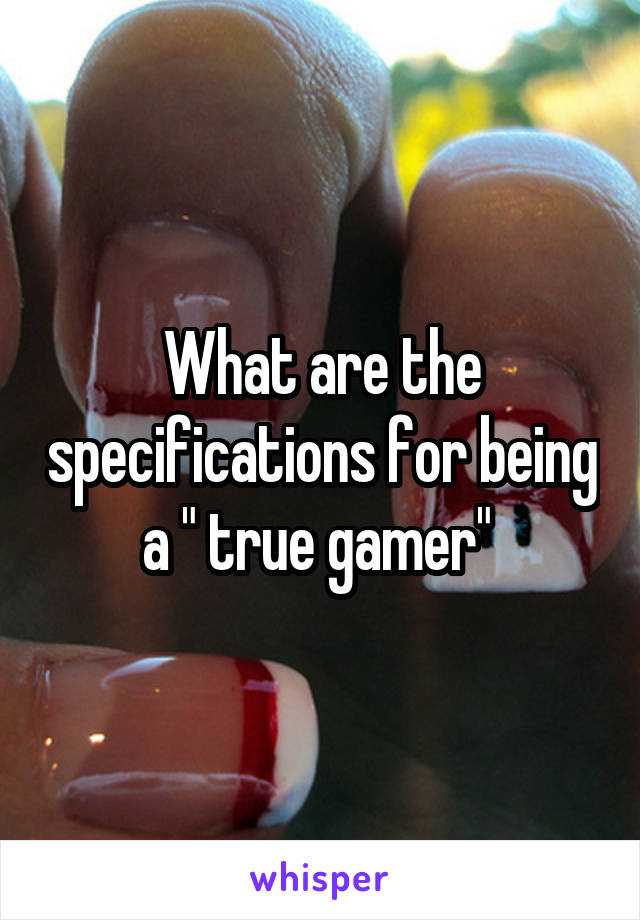 What are the specifications for being a " true gamer" 