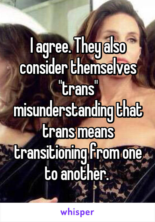 I agree. They also consider themselves "trans" misunderstanding that trans means transitioning from one to another. 