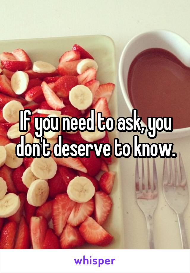 If you need to ask, you don't deserve to know.