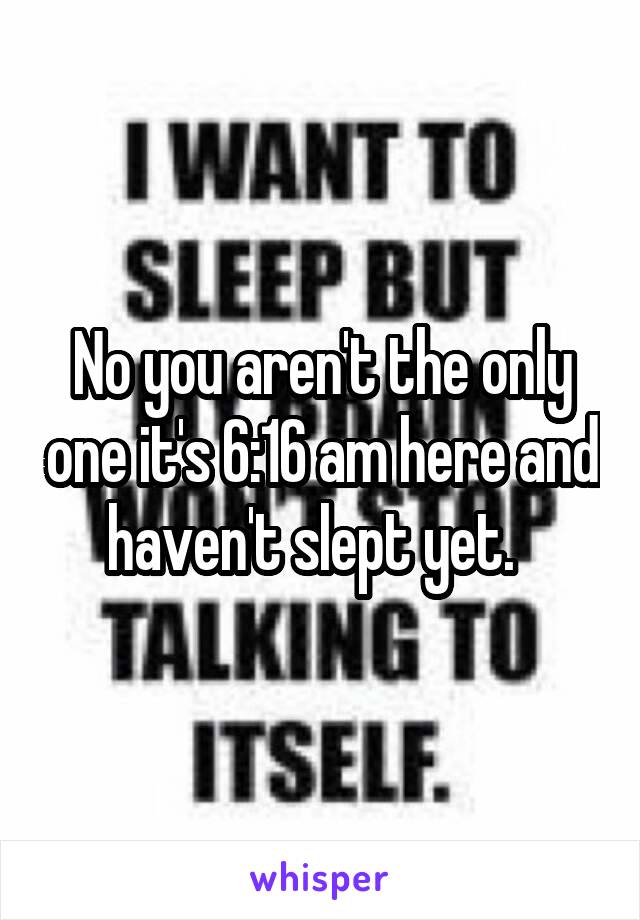 No you aren't the only one it's 6:16 am here and haven't slept yet.  