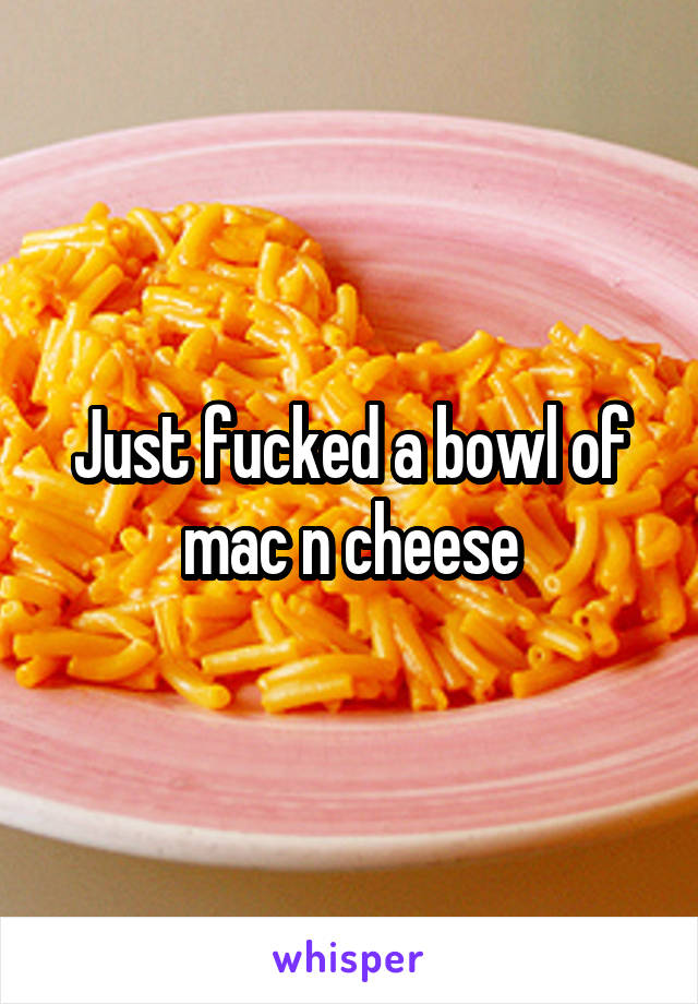 Just fucked a bowl of mac n cheese