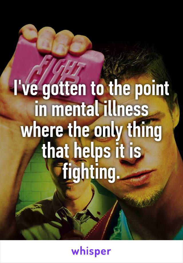 I've gotten to the point in mental illness where the only thing that helps it is fighting.