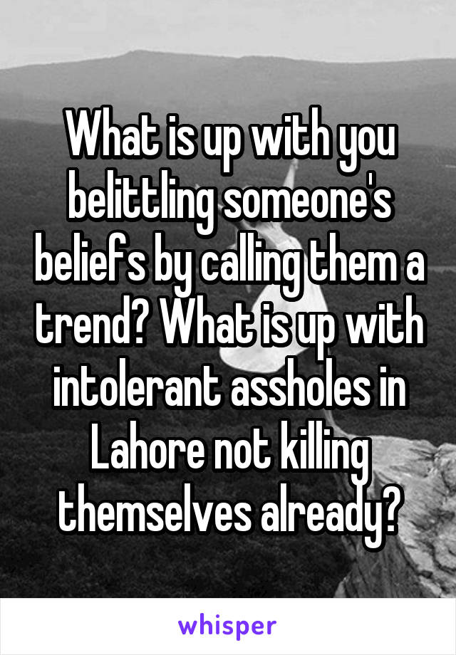 What is up with you belittling someone's beliefs by calling them a trend? What is up with intolerant assholes in Lahore not killing themselves already?