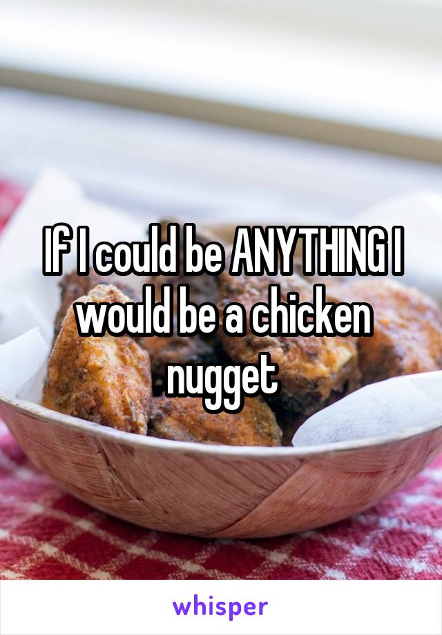 If I could be ANYTHING I would be a chicken nugget