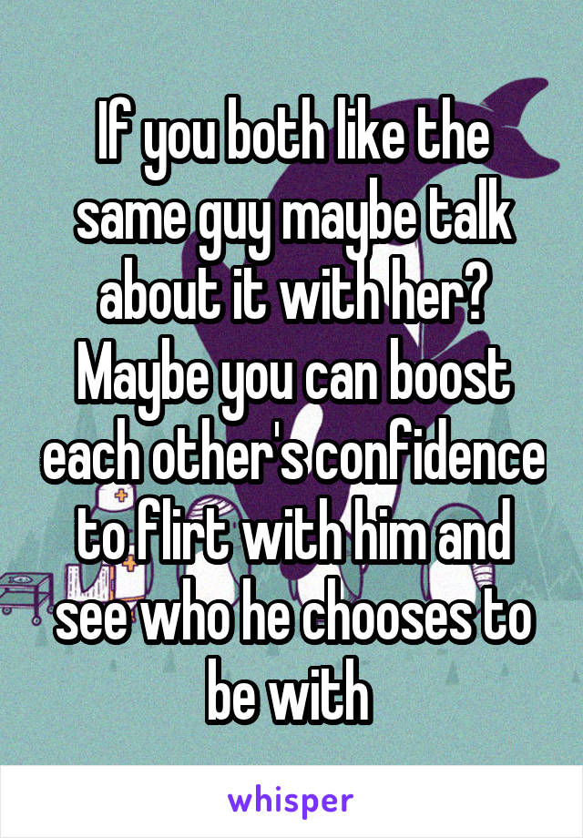 If you both like the same guy maybe talk about it with her? Maybe you can boost each other's confidence to flirt with him and see who he chooses to be with 