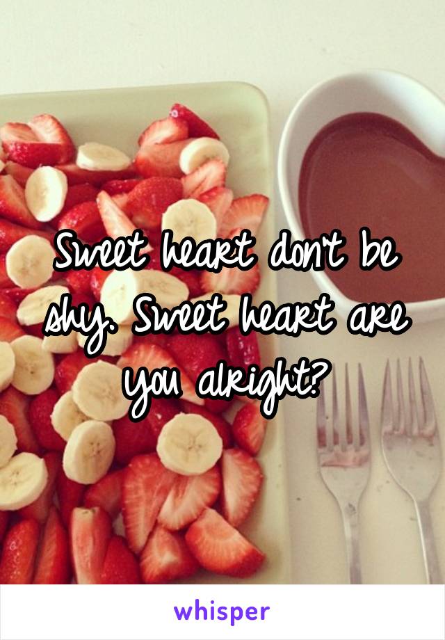 Sweet heart don't be shy. Sweet heart are you alright?