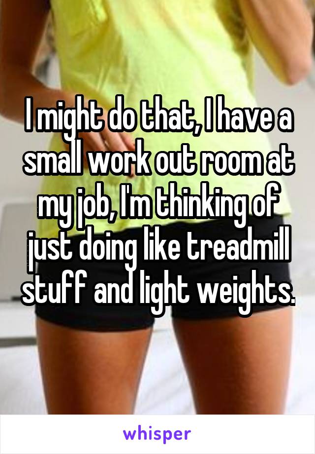 I might do that, I have a small work out room at my job, I'm thinking of just doing like treadmill stuff and light weights. 