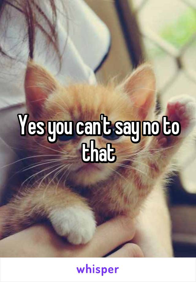 Yes you can't say no to that