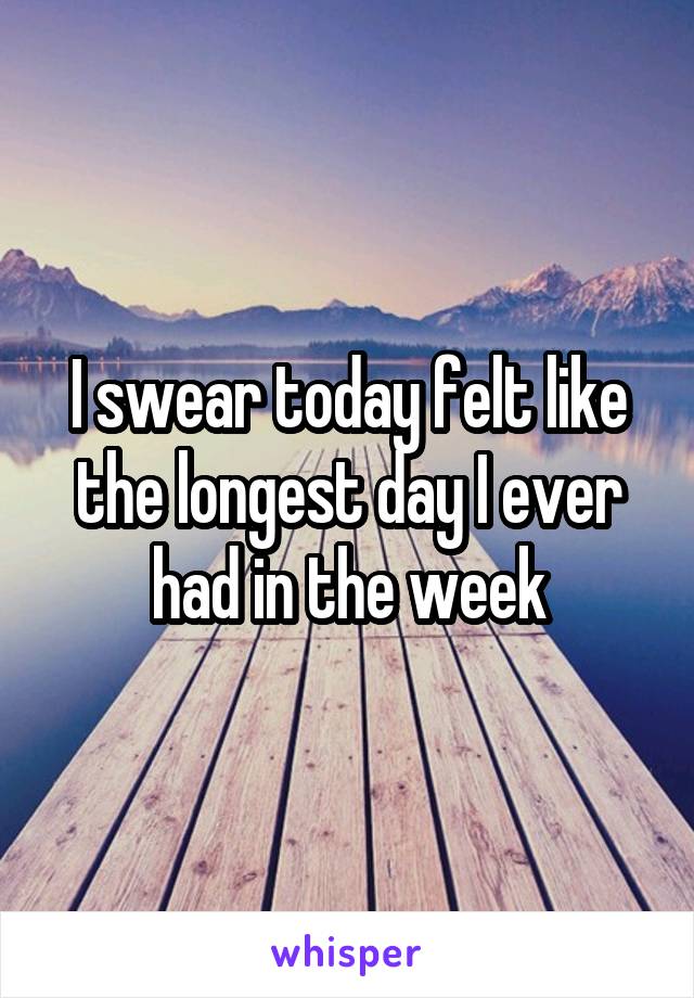 I swear today felt like the longest day I ever had in the week