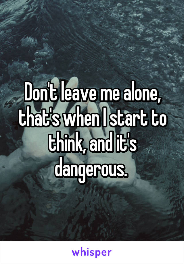 Don't leave me alone, that's when I start to think, and it's dangerous. 